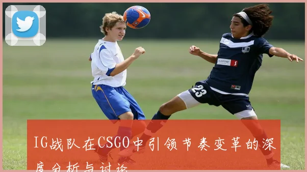 IG战队在CSGO中引领节奏变革的深度分析与讨论