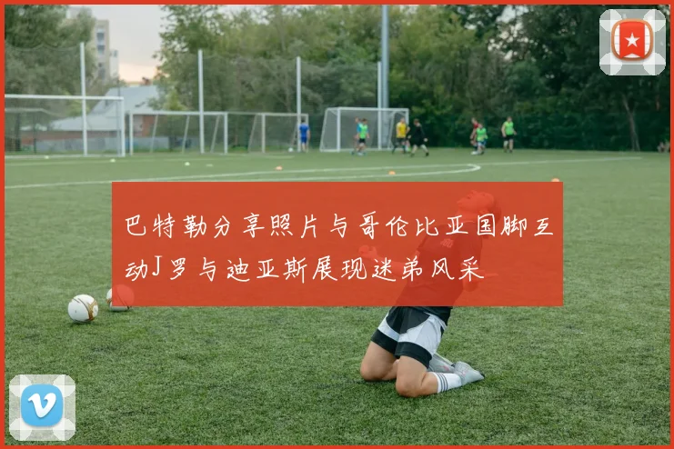 巴特勒分享照片与哥伦比亚国脚互动J罗与迪亚斯展现迷弟风采