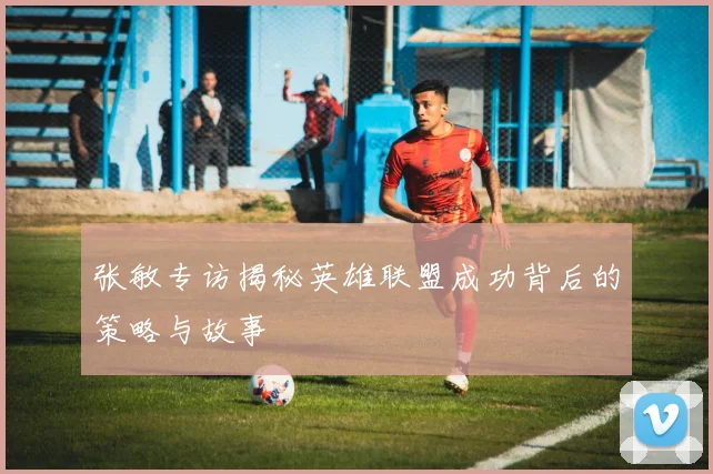 张敏专访揭秘英雄联盟成功背后的策略与故事