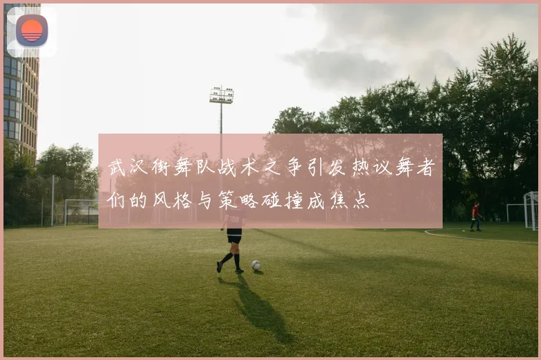 武汉街舞队战术之争引发热议舞者们的风格与策略碰撞成焦点