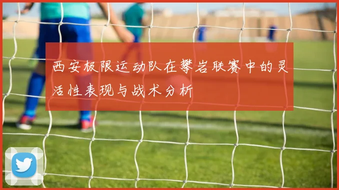 西安极限运动队在攀岩联赛中的灵活性表现与战术分析