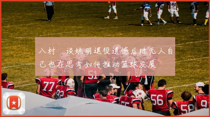 八村塁谈姚明退役遗憾后继无人自己也在思考如何推动篮球发展