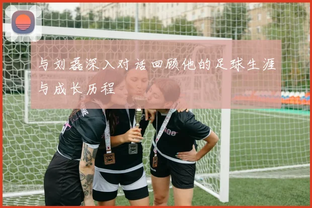 与刘磊深入对话回顾他的足球生涯与成长历程