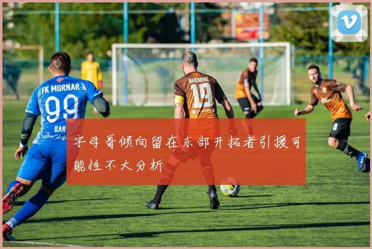 字母哥倾向留在东部开拓者引援可能性不大分析