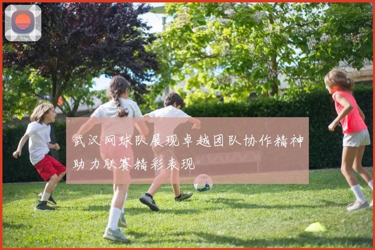 武汉网球队展现卓越团队协作精神助力联赛精彩表现